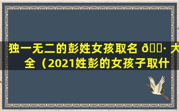 独一无二的彭姓女孩取名 🌷 大全（2021姓彭的女孩子取什 💮 么名字好）